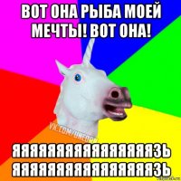 вот она рыба моей мечты! вот она! яяяяяяяяяяяяяяяязь яяяяяяяяяяяяяяяязь