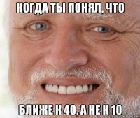 когда ты понял, что ближе к 40, а не к 10