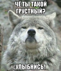 чё ты такой грустный? улыбнись!