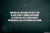 Жизнь не обходится без сук,
в ней суки с нами пополам,
и если б их не стало вдруг,
пришлось бы ссучиваться нам.