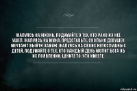 Жалуясь на жизнь, подумайте о тех, кто рано из неё ушел. Жалуясь на мужа, представьте, сколько девушек мечтают выйти замуж. Жалуясь на своих непослушных детей, подумайте о тех, кто каждый день молит Бога об их появлении. Цените то, что имеете.