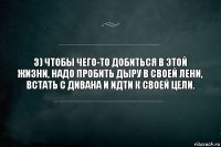 3) Чтобы чего-то добиться в этой жизни, надо пробить дыру в своей лени, встать с дивана и идти к своей цели.