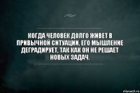 Когда человек долго живет в привычной ситуации, его мышление деградирует, так как он не решает новых задач.