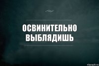 Освинительно выблядишь