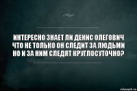 ИНтересно знает ли Денис Олегович что не только он следит за людьми но и за ним следят круглосуточно?