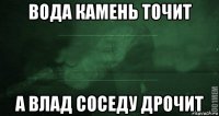 вода камень точит а влад соседу дрочит