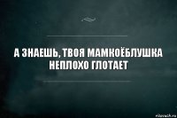 А знаешь, твоя мамкоёблушка неплохо глотает