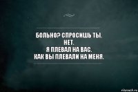 Больно? Спросишь ты.
Нет.
Я плевал на вас.
Как вы плевали на меня.