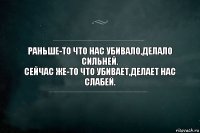 Раньше-то что нас убивало,делало сильней.
Сейчас же-то что убивает,делает нас слабей.