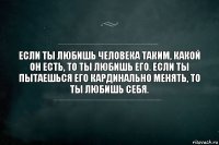 Eсли ты любишь человека таким, какой он есть, то ты любишь его. Eсли ты пытаешься его кардинально менять, то ты любишь себя.