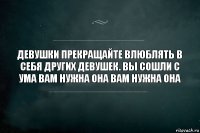 Девушки прекращайте влюблять в себя других девушек. Вы сошли с ума вам нужна она вам нужна она