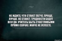 Не ждите, что станет легче, проще, лучше. Не станет. Трудности будут всегда. Учитесь быть счастливыми прямо сейчас. Иначе не успеете.