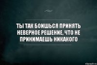 Неверное решение. Принимать решения и не бояться. Боязнь принять решение. Ты так боишься принять неверное решение что не принимаешь никакого. Не бойтесь принимать решения.