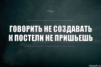 Говорить не создавать к постели не пришьешь