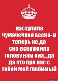 наступила чумачечная весна- и теперь не до сна-вскружила голову нам она...да да это про нас с тобой мой любимый