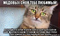 медовых снов тебе любимый! высыпайся не болей- и береги себя!сегодня была баня-ни каких мыслей-я в каком то сонном состояние-пишу глупос т. как одиноко без тебя-любящая тебя гюзель