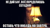 не дай бог, всё переделаешь сегодня! оставь что нибудь на завтра.