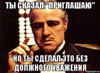 ты сказал:"приглашаю" но ты сделал это без должного уважения