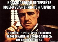 босс дорогой не теряйте моего уважения-пожалуйсто "говорите" культурно с с этими человечками -не уподобляйтесь им-вы же выше их