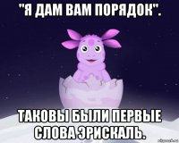 "я дам вам порядок". таковы были первые слова эрискаль.