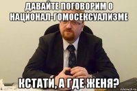 давайте поговорим о национал-гомосексуализме кстати, а где женя?