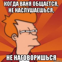 когда ваня общается, не наслушаешься, не наговоришься