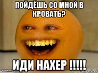 пойдёшь со мной в кровать? иди нахер !!!!!