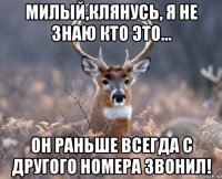 милый,клянусь, я не знаю кто это... он раньше всегда с другого номера звонил!