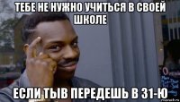 тебе не нужно учиться в своей школе если тыв передешь в 31-ю