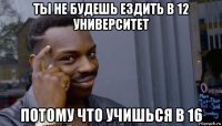 ты не будешь ездить в 12 университет потому что учишься в 16