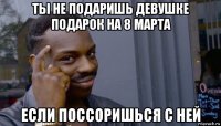 ты не подаришь девушке подарок на 8 марта если поссоришься с ней