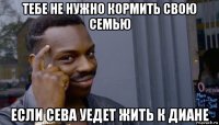 тебе не нужно кормить свою семью если сева уедет жить к диане