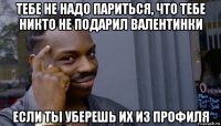 тебе не надо париться, что тебе никто не подарил валентинки если ты уберешь их из профиля