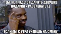 тебе не придется дарить девушке подарки и развлекать ее если ты с утра уйдешь на смену