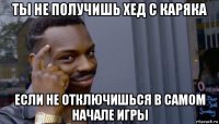 ты не получишь хед с каряка если не отключишься в самом начале игры