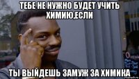 тебе не нужно будет учить химию,если ты выйдешь замуж за химика