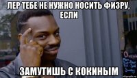 лер тебе не нужно носить физру, если замутишь с кокиным