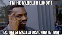 ты не будеш в школе если ты будеш всасивать там