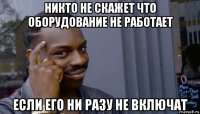 никто не скажет что оборудование не работает если его ни разу не включат