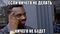 если ничего не делать ничего не будет