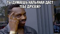 ты думаешь кальяная даст тебе друзей? 