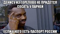 денису из горелово не придется сосать у парней если у него есть паспорт россии