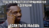 тебе не придется отпрашиватся у девушки если ты ее убьешь