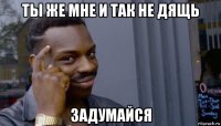 ты же мне и так не дящь задумайся