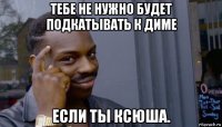 тебе не нужно будет подкатывать к диме если ты ксюша.