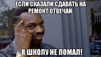 если сказали сдавать на ремонт отвечай: -я школу не ломал!