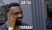 да ты голова!