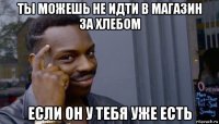 ты можешь не идти в магазин за хлебом если он у тебя уже есть