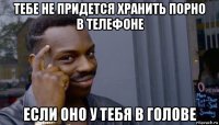 тебе не придется хранить порно в телефоне если оно у тебя в голове