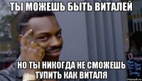 ты можешь быть виталей но ты никогда не сможешь тупить как виталя